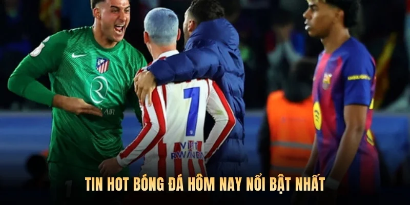 Tin hot bóng đá hôm nay nổi bật nhất.