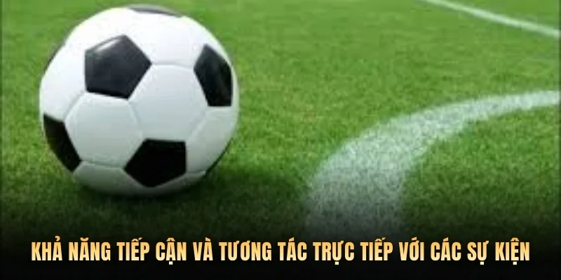 Khả năng tiếp cận và tương tác trực tiếp với các sự kiện 